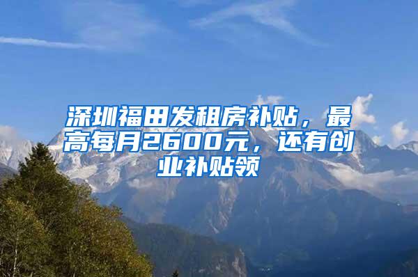 深圳福田发租房补贴，最高每月2600元，还有创业补贴领