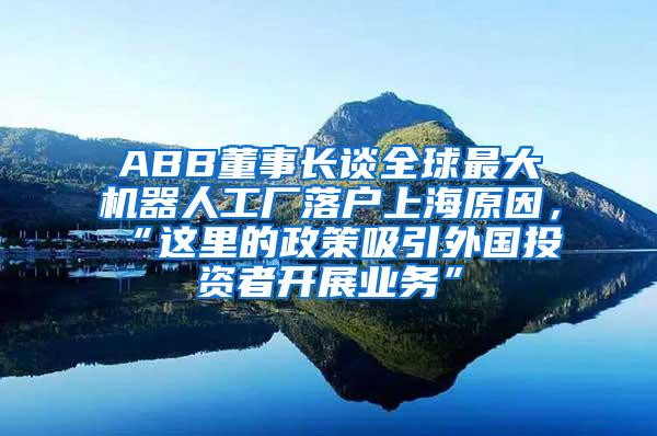 ABB董事长谈全球最大机器人工厂落户上海原因，“这里的政策吸引外国投资者开展业务”