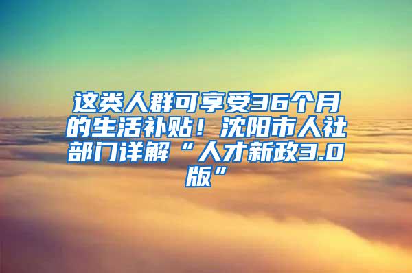 这类人群可享受36个月的生活补贴！沈阳市人社部门详解“人才新政3.0版”