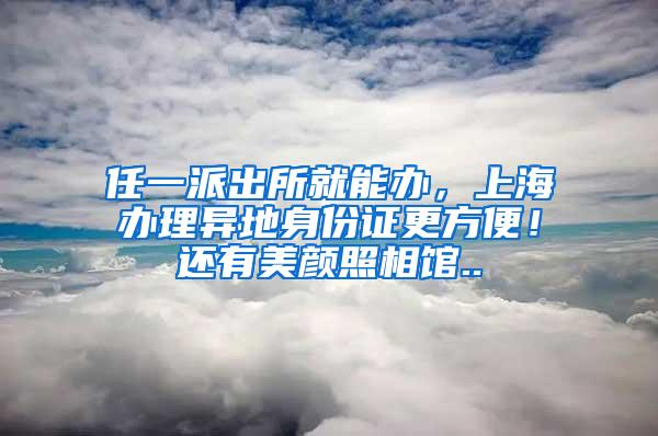 任一派出所就能办，上海办理异地身份证更方便！还有美颜照相馆..