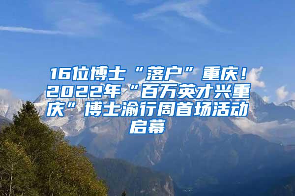 16位博士“落户”重庆！2022年“百万英才兴重庆”博士渝行周首场活动启幕