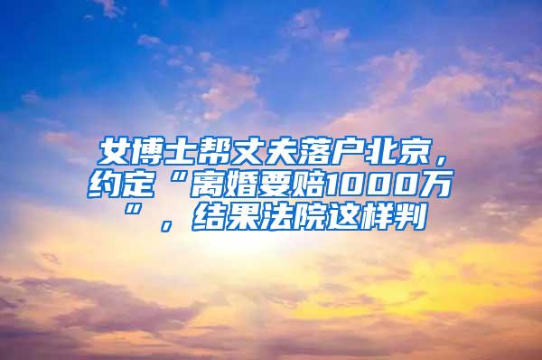 女博士帮丈夫落户北京，约定“离婚要赔1000万”，结果法院这样判