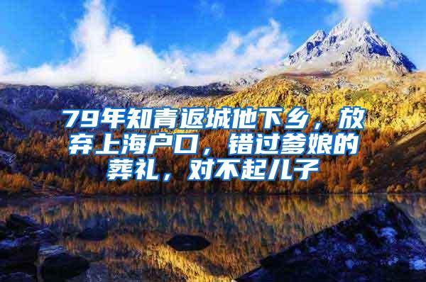 79年知青返城他下乡，放弃上海户口，错过爹娘的葬礼，对不起儿子