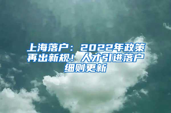 上海落户：2022年政策再出新规！人才引进落户细则更新