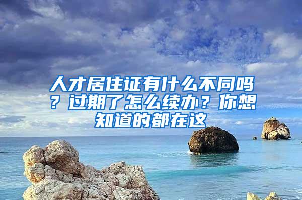 人才居住证有什么不同吗？过期了怎么续办？你想知道的都在这