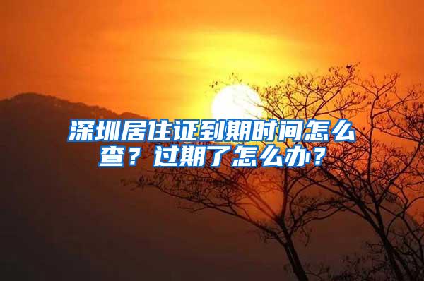 深圳居住证到期时间怎么查？过期了怎么办？