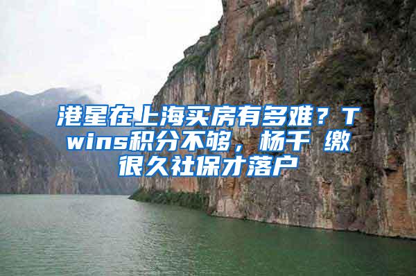 港星在上海买房有多难？Twins积分不够，杨千嬅缴很久社保才落户