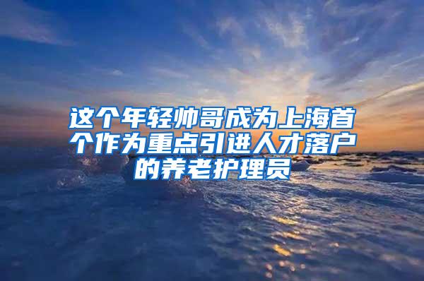 这个年轻帅哥成为上海首个作为重点引进人才落户的养老护理员