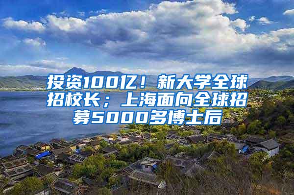 投资100亿！新大学全球招校长；上海面向全球招募5000多博士后