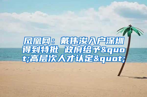 凤凰网：戴伟浚入户深圳得到特批 政府给予"高层次人才认定"