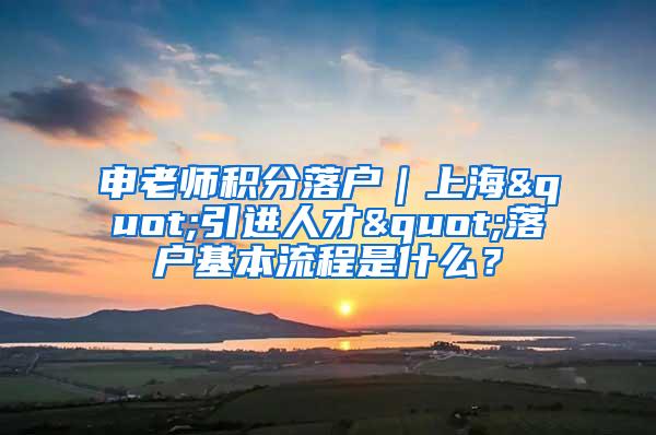 申老师积分落户｜上海"引进人才"落户基本流程是什么？