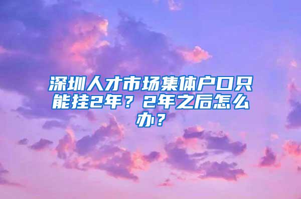 深圳人才市场集体户口只能挂2年？2年之后怎么办？