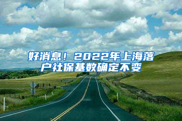 好消息！2022年上海落户社保基数确定不变