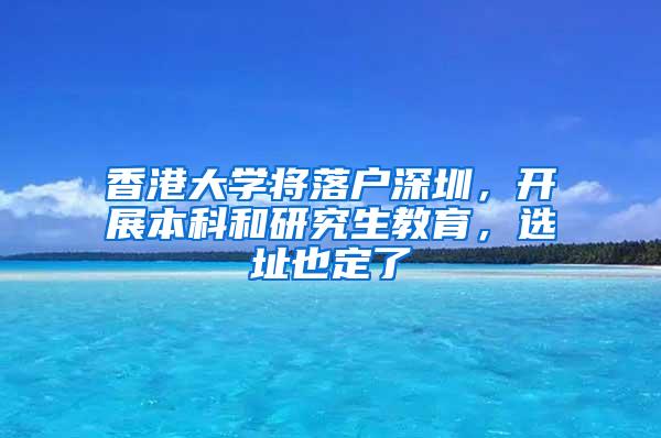 香港大学将落户深圳，开展本科和研究生教育，选址也定了