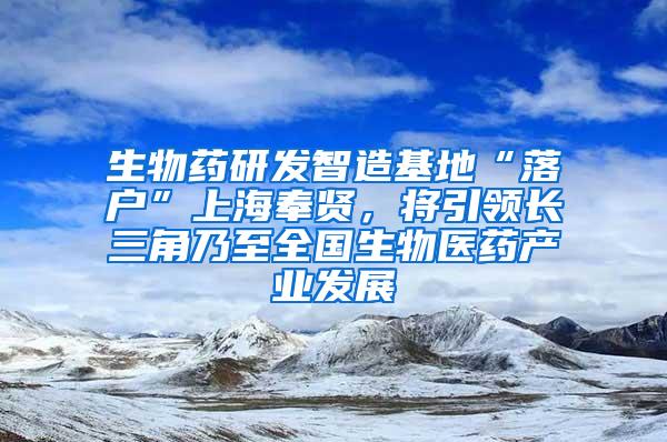 生物药研发智造基地“落户”上海奉贤，将引领长三角乃至全国生物医药产业发展