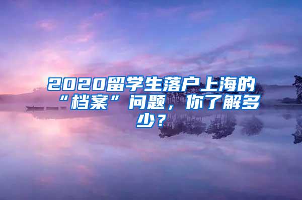 2020留学生落户上海的“档案”问题，你了解多少？