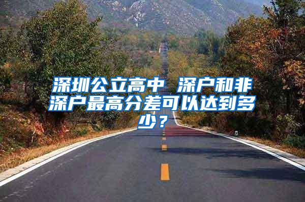 深圳公立高中 深户和非深户最高分差可以达到多少？