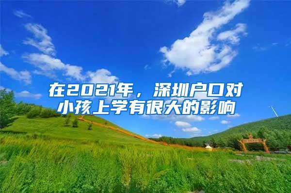 在2021年，深圳户口对小孩上学有很大的影响