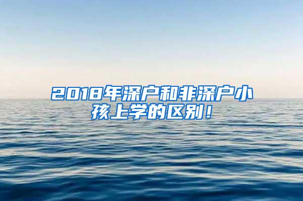 2018年深户和非深户小孩上学的区别！