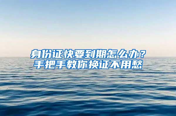 身份证快要到期怎么办？手把手教你换证不用愁