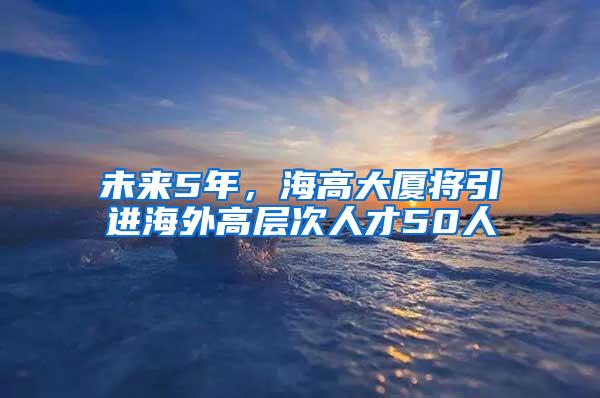 未来5年，海高大厦将引进海外高层次人才50人