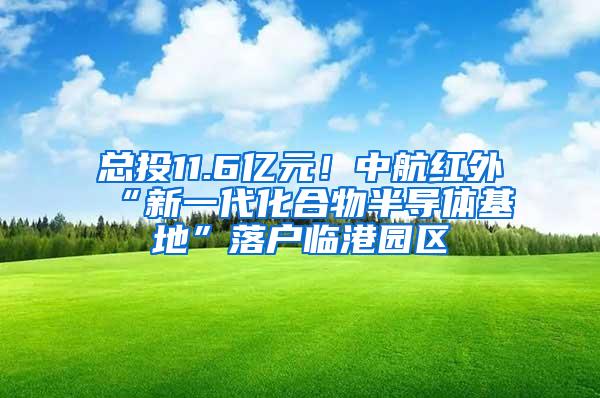 总投11.6亿元！中航红外“新一代化合物半导体基地”落户临港园区