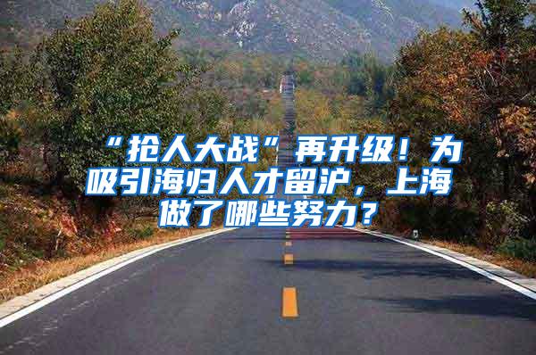 “抢人大战”再升级！为吸引海归人才留沪，上海做了哪些努力？