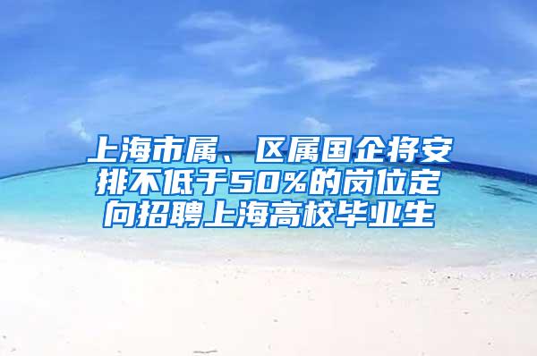 上海市属、区属国企将安排不低于50%的岗位定向招聘上海高校毕业生