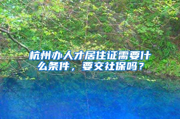 杭州办人才居住证需要什么条件，要交社保吗？