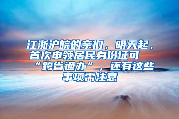 江浙沪皖的亲们，明天起，首次申领居民身份证可“跨省通办”，还有这些事项需注意