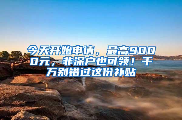 今天开始申请，最高9000元，非深户也可领！千万别错过这份补贴