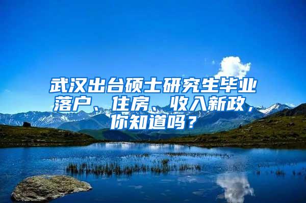 武汉出台硕士研究生毕业落户、住房、收入新政，你知道吗？