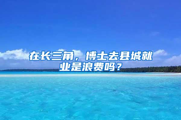 在长三角，博士去县城就业是浪费吗？