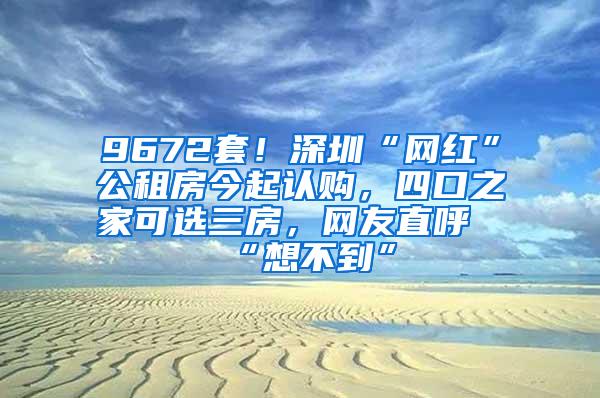 9672套！深圳“网红”公租房今起认购，四口之家可选三房，网友直呼“想不到”