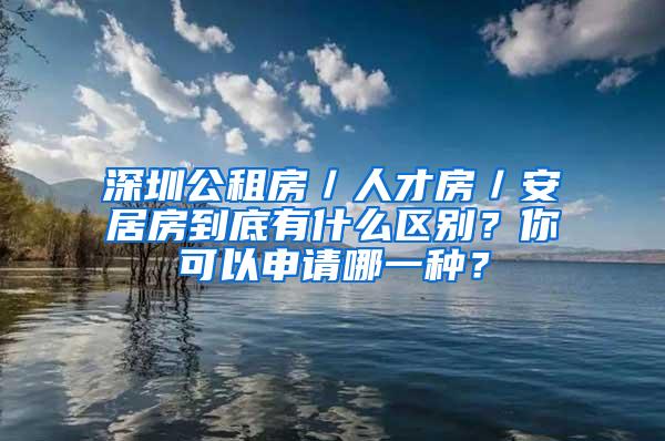 深圳公租房／人才房／安居房到底有什么区别？你可以申请哪一种？