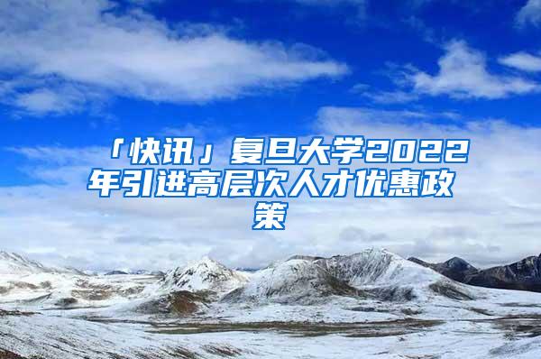 「快讯」复旦大学2022年引进高层次人才优惠政策