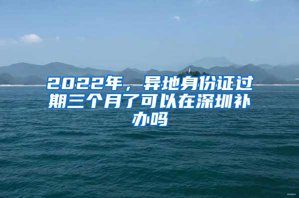 2022年，异地身份证过期三个月了可以在深圳补办吗