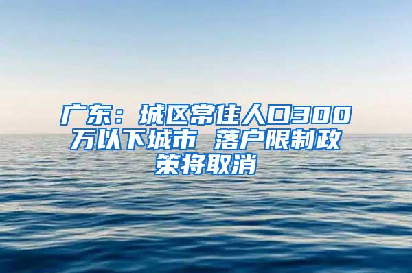 广东：城区常住人口300万以下城市 落户限制政策将取消