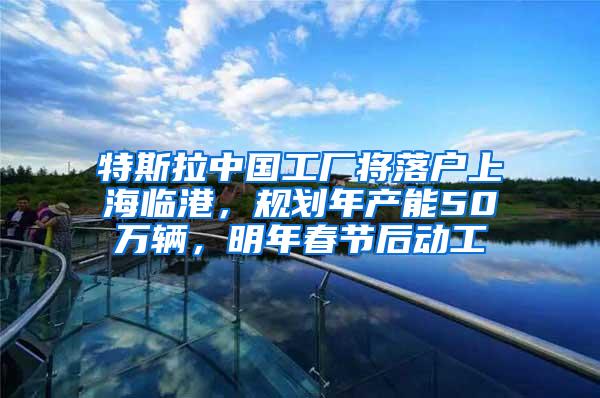 特斯拉中国工厂将落户上海临港，规划年产能50万辆，明年春节后动工