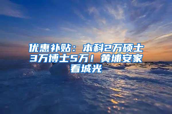 优惠补贴：本科2万硕士3万博士5万！黄埔安家看城光