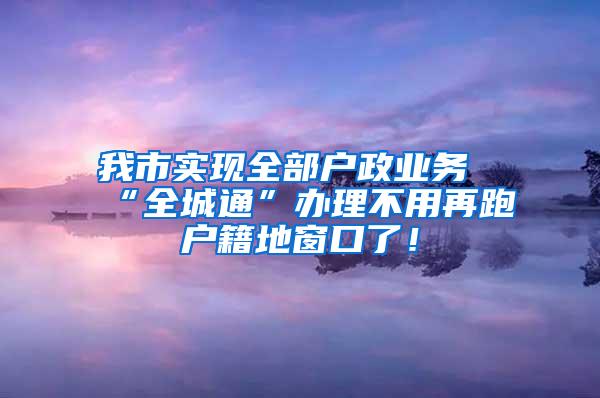 我市实现全部户政业务“全城通”办理不用再跑户籍地窗口了！