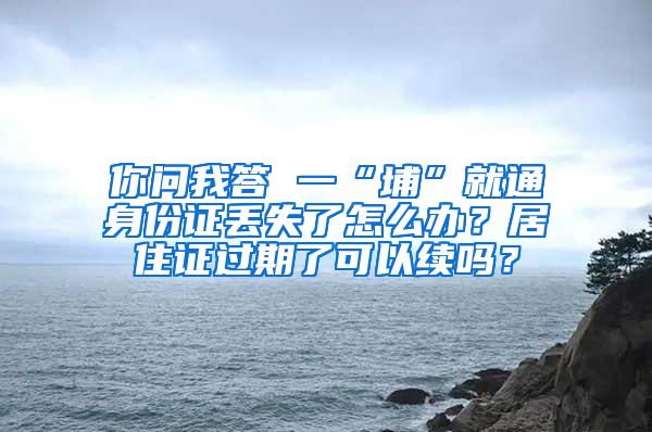 你问我答 一“埔”就通身份证丢失了怎么办？居住证过期了可以续吗？