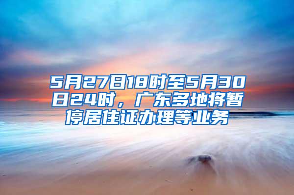 5月27日18时至5月30日24时，广东多地将暂停居住证办理等业务