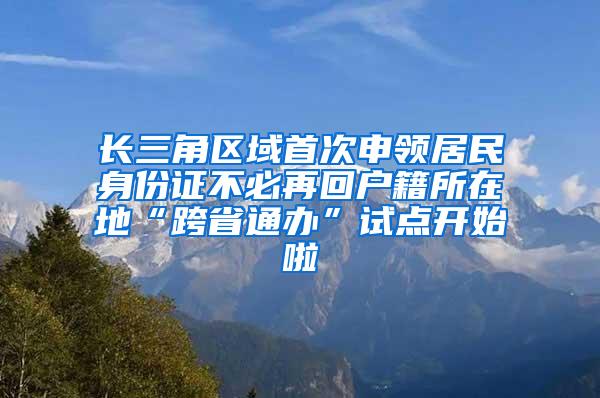 长三角区域首次申领居民身份证不必再回户籍所在地“跨省通办”试点开始啦