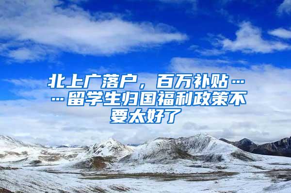 北上广落户，百万补贴……留学生归国福利政策不要太好了