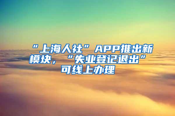 “上海人社”APP推出新模块，“失业登记退出”可线上办理