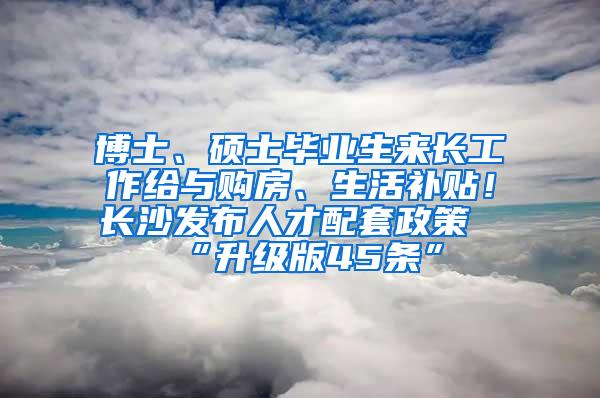 博士、硕士毕业生来长工作给与购房、生活补贴！长沙发布人才配套政策“升级版45条”