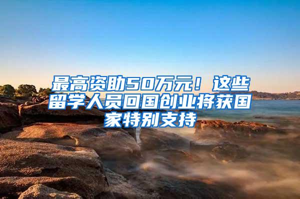 最高资助50万元！这些留学人员回国创业将获国家特别支持