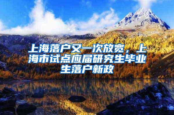 上海落户又一次放宽，上海市试点应届研究生毕业生落户新政