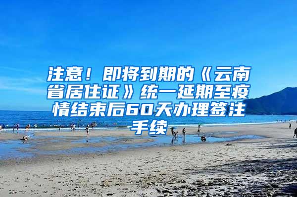 注意！即将到期的《云南省居住证》统一延期至疫情结束后60天办理签注手续